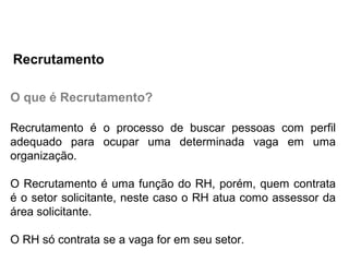 O que é Recrutamento?
Recrutamento é o processo de buscar pessoas com perfil
adequado para ocupar uma determinada vaga em uma
organização.
O Recrutamento é uma função do RH, porém, quem contrata
é o setor solicitante, neste caso o RH atua como assessor da
área solicitante.
O RH só contrata se a vaga for em seu setor.
Recrutamento
 