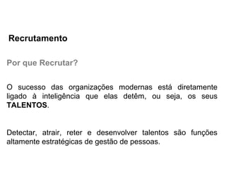 Por que Recrutar?
O sucesso das organizações modernas está diretamente
ligado à inteligência que elas detêm, ou seja, os seus
TALENTOS.
Detectar, atrair, reter e desenvolver talentos são funções
altamente estratégicas de gestão de pessoas.
Recrutamento
 