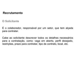 O Solicitante
É o colaborador, responsável por um setor, que tem alçada
para contratar.
Cabe ao solicitante descrever todos os detalhes necessários
para a contratação, como: vaga em aberto, perfil desejado,
restrições, prazo para contratar, tipo de contrato, local, etc.
Recrutamento
 