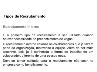 Recrutamento Interno
É o primeiro tipo de recrutamento a ser utilizado quando
houver necessidade de preenchimento de vagas.
O recrutamento interno valoriza os colaboradores que já fazem
parte da organização, motivando a equipe. Além de ser mais
assertivo, pois já é conhecida a forma de trabalho de um
colaborador, diferente de uma pessoa nova.
Deve-se tomar cuidado para o recrutamento não soar na
empresa como beneficiamento.
Tipos de Recrutamento
 