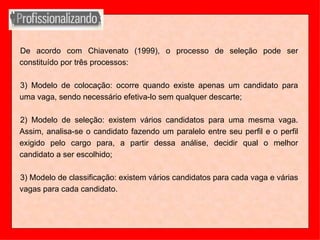 De acordo com Chiavenato (1999), o processo de seleção pode ser constituído por três processos: Modelo de colocação: ocorre quando existe apenas um candidato para uma vaga, sendo necessário efetiva-lo sem qualquer descarte; 2) Modelo de seleção: existem vários candidatos para uma mesma vaga. Assim, analisa-se o candidato fazendo um paralelo entre seu perfil e o perfil exigido pelo cargo para, a partir dessa análise, decidir qual o melhor candidato a ser escolhido; 3) Modelo de classificação: existem vários candidatos para cada vaga e várias vagas para cada candidato.  