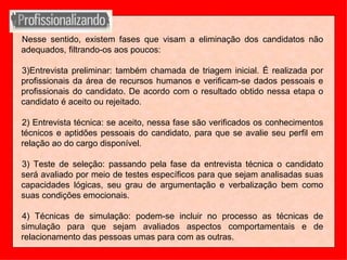 Nesse sentido, existem fases que visam a eliminação dos candidatos não adequados, filtrando-os aos poucos: Entrevista preliminar: também chamada de triagem inicial. É realizada por profissionais da área de recursos humanos e verificam-se dados pessoais e profissionais do candidato. De acordo com o resultado obtido nessa etapa o candidato é aceito ou rejeitado. 2) Entrevista técnica: se aceito, nessa fase são verificados os conhecimentos técnicos e aptidões pessoais do candidato, para que se avalie seu perfil em relação ao do cargo disponível. 3) Teste de seleção: passando pela fase da entrevista técnica o candidato será avaliado por meio de testes específicos para que sejam analisadas suas capacidades lógicas, seu grau de argumentação e verbalização bem como suas condições emocionais. 4) Técnicas de simulação: podem-se incluir no processo as técnicas de simulação para que sejam avaliados aspectos comportamentais e de relacionamento das pessoas umas para com as outras. 