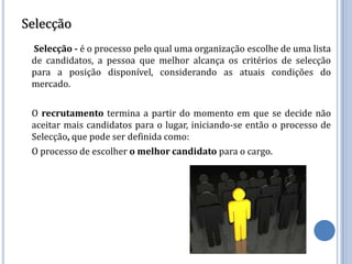 Selecção
 Selecção - é o processo pelo qual uma organização escolhe de uma lista
 de candidatos, a pessoa que melhor alcança os critérios de selecção
 para a posição disponível, considerando as atuais condições do
 mercado.

 O recrutamento termina a partir do momento em que se decide não
 aceitar mais candidatos para o lugar, iniciando-se então o processo de
 Selecção, que pode ser definida como:
 O processo de escolher o melhor candidato para o cargo.
 