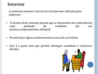 Entrevista
    A entrevista constitui a técnica de selecção mais utilizada pelas
    empresas:

   É através deste contacto pessoal que se desenvolve um conhecimento
    mais        profundo        do        candidato       (da      sua
    postura, comportamento, atitudes);

   Permite fazer alguns esclarecimentos acerca do curriculum;

   Este é o passo final que permite distinguir candidatos e esclarecer
    duvidas.
 