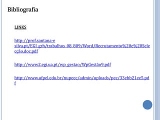 Bibliografia

  LINKS

  http://prof.santana-e
  silva.pt/EGI_grh/trabalhos_08_809/Word/Recrutamento%20e%20Sele
  cção.doc.pdf

  http://www2.egi.ua.pt/wp_gestao/WpGestão9.pdf

  http://www.ufpel.edu.br/nupeec/admin/uploads/pec/33ebb21ee5.pd
  f
 