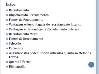  Recrutamento
 Objectivos do Recrutamento

 Fontes do Recrutamento

 Vantagens e desvantagens do recrutamento Interno

 Vantagens e Desvantagens Recrutamento Externo

 Recrutamento Misto

 Fontes de Recrutamento

 Selecção

 Entrevista

 As Entrevistas podem ser classificados quanto ao Método e
  Forma.
 Quanto à Forma

 Bibliografia
 