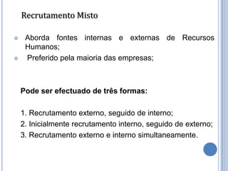 Recrutamento Misto

    Aborda fontes internas e externas de Recursos
     Humanos;
    Preferido pela maioria das empresas;



    Pode ser efectuado de três formas:

    1. Recrutamento externo, seguido de interno;
    2. Inicialmente recrutamento interno, seguido de externo;
    3. Recrutamento externo e interno simultaneamente.
 