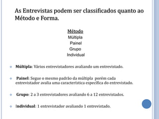 As Entrevistas podem ser classificados quanto ao
    Método e Forma.

                                 Método
                                  Múltipla
                                   Painel
                                   Grupo
                                 Individual

   Múltipla: Vários entrevistadores avaliando um entrevistado.

   Painel: Segue o mesmo padrão da múltipla porém cada
    entrevistador avalia uma característica específica do entrevistado.

   Grupo: 2 a 3 entrevistadores avaliando 6 a 12 entrevistados.

   Individual: 1 entrevistador avaliando 1 entrevistado.
 