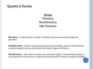 Quanto à Forma

                                   Forma
                                  Directiva
                                SemiDirectiva
                                Não Directiva


Directiva - o entrevistador conduz o diálogo com base num plano rígido de
questões.

SemiDirectiva- existem temas previamente seleccionados, mas os intervenientes
assumem papeis activos, permitindo introduzir alguma dinâmica.

Não Directiva – não existe um plano de entrevista rígido, o entrevistado expõe as
suas opiniões de forma livre e aberta, desenvolvendo-se temas ao longo do diálogo.
 