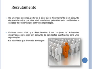 Recrutamento

   De um modo genérico, poder-se-á dizer que o Recrutamento é um conjunto
    de procedimentos que visa atrair candidatos potencialmente qualificados e
    capazes de ocupar cargos dentro da organização.



   Pode-se ainda dizer que Recrutamento é um conjunto de actividades
    desenhadas para atrair um conjunto de candidatos qualificados para uma
    organização.
    É a actividade que antecede a selecção.
 