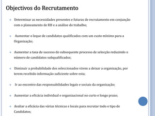 Objectivos do Recrutamento
    Determinar as necessidades presentes e futuras de recrutamento em conjunção
     com o planeamento de RH e a análise do trabalho;


    Aumentar o leque de candidatos qualificados com um custo mínimo para a
     Organização;


    Aumentar a taxa de sucesso do subsequente processo de selecção reduzindo o
     número de candidatos subqualificados;


    Diminuir a probabilidade dos seleccionados virem a deixar a organização, por
     terem recebido informação suficiente sobre esta;


    Ir ao encontro das responsabilidades legais e sociais da organização;


    Aumentar a eficácia individual e organizacional no curto e longo prazo;


    Avaliar a eficácia das várias técnicas e locais para recrutar todo o tipo de
     Candidatos;
 