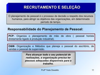 RECRUTAMENTO E SELEÇÃO O planejamento de pessoal é o processo de decisão a respeito dos recursos humanos, para atingir os objetivos das organizações, em determinado período de tempo. Responsabilidade do Planejamento de Pessoal: PCP - Organiza o planejamento de mão de obra ( pessoal horista diretamente ligado à produção industrial). O&M - Organização e Métodos que planeja o pessoal do escritório, de vendas e pessoal de supervisão. Para alcançar todo o seu potencial de realizações, a organização precisa ter pessoas adequadas disponíveis para o trabalho. 