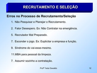 RECRUTAMENTO E SELEÇÃO Erros no Processo de Recrutamento/Seleção Não Pesquisar e Planejar o Recrutamento. 2.  Fator Desespero. Ex: Não Contratar na emergência. Recrutador Mal Preparado. Esconder o jogo. Ex: Explicitar a empresa e função. Síndrome do vai-esse-mesmo. MBA para pessoal da limpeza. 7.  Assumir sozinho a contratação. 