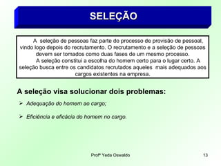 SELEÇÃO   A  seleção de pessoas faz parte do processo de provisão de pessoal, vindo logo depois do recrutamento. O recrutamento e a seleção de pessoas devem ser tomados como duas fases de um mesmo processo. A seleção constitui a escolha do homem certo para o lugar certo. A seleção busca entre os candidatos recrutados aqueles  mais adequados aos cargos existentes na empresa. A seleção visa solucionar dois problemas: Adequação do homem ao cargo; Eficiência e eficácia do homem no cargo. 