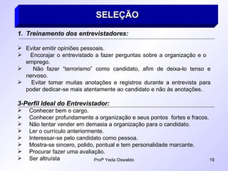 SELEÇÃO   Treinamento dos entrevistadores: Evitar emitir opiniões pessoais. Encorajar o entrevistado a fazer perguntas sobre a organização e o  emprego. Não fazer “terrorismo” como candidato, afim de deixa-lo tenso e nervoso. Evitar tomar muitas anotações e registros durante a entrevista para poder dedicar-se mais atentamente ao candidato e não às anotações. 3-Perfil Ideal do Entrevistador: Conhecer bem o cargo. Conhecer profundamente a organização e seus pontos  fortes e fracos. Não tentar vender em demasia a organização para o candidato. Ler o currículo anteriormente. Interessar-se pelo candidato como pessoa. Mostra-se sincero, polido, pontual e tem personalidade marcante. Procurar fazer uma avaliação. Ser altruísta 