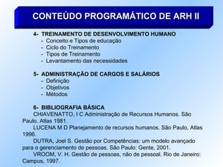 4-  TREINAMENTO DE DESENVOLVIMENTO HUMANO -  Conceito e Tipos de educação -  Ciclo do Treinamento -  Tipos de Treinamento -  Levantamento das necessidades 5-  ADMINISTRAÇÃO DE CARGOS E SALÁRIOS -  Definição -  Objetivos -  Métodos 6-  BIBLIOGRAFIA BÁSICA CHIAVENATTO, I C Administração de Recursos Humanos. São Paulo. Atlas 1981. LUCENA M D Planejamento de recursos humanos. São Paulo, Atlas 1996. DUTRA, Joel S. Gestão por Competências: um modelo avançado para o gerenciamento de pessoas. São Paulo: Gente, 2001. VROOM, V. H. Gestão de pessoas, não de pessoal. Rio de Janeiro: Campus, 1997. CONTEÚDO PROGRAMÁTICO DE ARH II 
