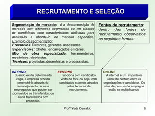 RECRUTAMENTO E SELEÇÃO Segmentação do mercado :  é a decomposição do mercado com diferentes segmentos ou em classes de candidatos com características definidas para analisá-lo e abordá-lo de maneira específica.  Exemplo de segmentação: Executivos:  Diretores, gerentes, assessores. Supervisores:  Chefes, encarregados e líderes. Mão de obra especializada : ferramenteiros, mecânicos, eletricistas. Técnicos:  projetistas, desenhistas e processistas. Fontes de recrutamento :  dentro das fontes de recrutamento, observamos as seguintes formas: ON-LINE A internet é um  importante canal de contato entre as organizações e candidatos. Os sites de procura de empregos estão se multiplicando. EXTERNO Funciona com candidatos vindo de fora, ou seja, com candidatos externos atraídos pelas técnicas de recrutamento. INTERNO Quando existe determinada vaga, a empresa procura preenchê-la através do remanejamento de seus empregados, que podem ser promovidos ou transferidos, ou ainda transferidos com promoção. 