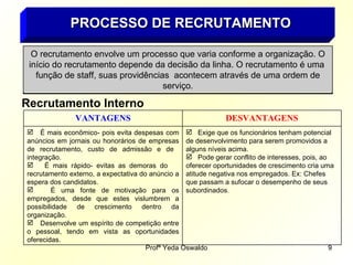 PROCESSO DE RECRUTAMENTO O recrutamento envolve um processo que varia conforme a organização. O início do recrutamento depende da decisão da linha. O recrutamento é uma  função de staff, suas providências  acontecem através de uma ordem de serviço. Recrutamento Interno Exige que os funcionários tenham potencial de desenvolvimento para serem promovidos a alguns níveis acima. Pode gerar conflito de interesses, pois, ao oferecer oportunidades de crescimento cria uma atitude negativa nos empregados. Ex: Chefes que passam a sufocar o desempenho de seus subordinados . É mais econômico- pois evita despesas com anúncios em jornais ou honorários de empresas de recrutamento, custo de admissão e de  integração. É mais rápido- evitas as demoras do  recrutamento externo, a expectativa do anúncio a espera dos candidatos. É uma fonte de motivação para os empregados, desde que estes vislumbrem a possibilidade de crescimento dentro da organização. Desenvolve um espírito de competição entre o pessoal, tendo em vista as oportunidades oferecidas. DESVANTAGENS VANTAGENS 