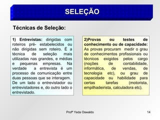 Profª Yeda Oswaldo 14
SELEÇÃO
SELEÇÃO
1) Entrevistas: dirigidas com
roteiros pré- estabelecidos ou
não dirigidas sem roteiro. É a
técnica de seleção mais
utilizadas nas grandes, e médias
e pequenas empresas. Na
verdade a entrevista é um
processo de comunicação entre
duas pessoas que se interagem.
De um lado o entrevistador ou
entrevistadores e, do outro lado o
entrevistado.
2)Provas ou testes de
conhecimento ou de capacidade:
As provas procuram medir o grau
de conhecimentos profissionais ou
técnicos exigidos pelos cargo
(noções de contabilidade,
informática, de vendas, de
tecnologia etc), ou grau de
capacidade ou habilidade para
certas tarefas (motorista,
empilhadeirista, calculadora etc).
Técnicas de Seleção:
 