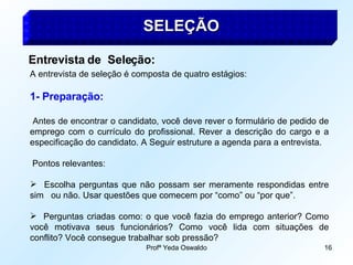 Profª Yeda Oswaldo 16
SELEÇÃO
SELEÇÃO
Entrevista de Seleção:
A entrevista de seleção é composta de quatro estágios:
1- Preparação:
Antes de encontrar o candidato, você deve rever o formulário de pedido de
emprego com o currículo do profissional. Rever a descrição do cargo e a
especificação do candidato. A Seguir estruture a agenda para a entrevista.
Pontos relevantes:
 Escolha perguntas que não possam ser meramente respondidas entre
sim ou não. Usar questões que comecem por “como” ou “por que”.
 Perguntas criadas como: o que você fazia do emprego anterior? Como
você motivava seus funcionários? Como você lida com situações de
conflito? Você consegue trabalhar sob pressão?
 