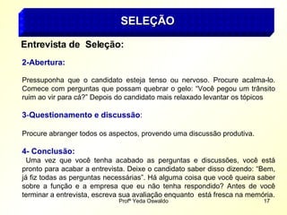 Profª Yeda Oswaldo 17
SELEÇÃO
SELEÇÃO
Entrevista de Seleção:
2-Abertura:
Pressuponha que o candidato esteja tenso ou nervoso. Procure acalma-lo.
Comece com perguntas que possam quebrar o gelo: “Você pegou um trânsito
ruim ao vir para cá?” Depois do candidato mais relaxado levantar os tópicos
3-Questionamento e discussão:
Procure abranger todos os aspectos, provendo uma discussão produtiva.
4- Conclusão:
Uma vez que você tenha acabado as perguntas e discussões, você está
pronto para acabar a entrevista. Deixe o candidato saber disso dizendo: “Bem,
já fiz todas as perguntas necessárias”. Há alguma coisa que você queira saber
sobre a função e a empresa que eu não tenha respondido? Antes de você
terminar a entrevista, escreva sua avaliação enquanto está fresca na memória.
 