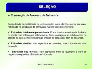 Profª Yeda Oswaldo 20
SELEÇÃO
SELEÇÃO
4- Construção do Processo de Entrevista:
Dependendo da habilidade do entrevistador, pode dar-lhe menor ou maior
habilidade na condução da entrevista. Alguns tipos de entrevista:
 Entrevista totalmente padronizada: É a entrevista estruturada, fechada
ou direta com roteiro pré estabelecido. Suas vantagens se estabelecem no
sentido de que o entrevistador não precisa se preocupar com os assuntos.
 Entrevista diretiva: Não especifica as questões, mas o tipo de resposta
desejada.
 Entrevista não diretiva: Não especifica nem as questões e nem as
respostas requeridas. Entrevistas informais.
 
