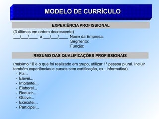 MODELO DE CURRÍCULO
MODELO DE CURRÍCULO
EXPERIÊNCIA PROFISSIONAL
(3 últimas em ordem decrescente)
___/___/____ a ___/___/____ Nome da Empresa:
Segmento:
Função:
RESUMO DAS QUALIFICAÇÕES PROFISSIONAIS
(máximo 10 e o que foi realizado em grupo, utilizar 1º pessoa plural. Incluir
também experiências e cursos sem certificação, ex.: informática)
- Fiz...
- Elevei...
- Implantei...
- Elaborei...
- Reduzir...
- Obtive...
- Executei...
- Participei...
 