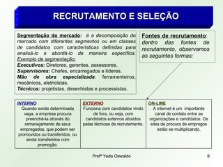 Profª Yeda Oswaldo 8
RECRUTAMENTO E SELEÇÃO
RECRUTAMENTO E SELEÇÃO
Segmentação do mercado: é a decomposição do
mercado com diferentes segmentos ou em classes
de candidatos com características definidas para
analisá-lo e abordá-lo de maneira específica.
Exemplo de segmentação:
Executivos: Diretores, gerentes, assessores.
Supervisores: Chefes, encarregados e líderes.
Mão de obra especializada: ferramenteiros,
mecânicos, eletricistas.
Técnicos: projetistas, desenhistas e processistas.
Fontes de recrutamento:
dentro das fontes de
recrutamento, observamos
as seguintes formas:
ON-LINE
A internet é um importante
canal de contato entre as
organizações e candidatos. Os
sites de procura de empregos
estão se multiplicando.
EXTERNO
Funciona com candidatos vindo
de fora, ou seja, com
candidatos externos atraídos
pelas técnicas de recrutamento.
INTERNO
Quando existe determinada
vaga, a empresa procura
preenchê-la através do
remanejamento de seus
empregados, que podem ser
promovidos ou transferidos, ou
ainda transferidos com
promoção.
 