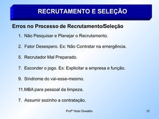 RECRUTAMENTO E SELEÇÃO
Profª Yeda Oswaldo 12
Erros no Processo de Recrutamento/Seleção
1. Não Pesquisar e Planejar o Recrutamento.
2. Fator Desespero. Ex: Não Contratar na emergência.
5. Recrutador Mal Preparado.
7. Esconder o jogo. Ex: Explicitar a empresa e função.
9. Síndrome do vai-esse-mesmo.
11.MBA para pessoal da limpeza.
7. Assumir sozinho a contratação.
 