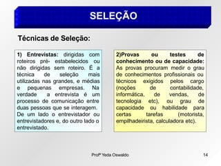 SELEÇÃO
roteiros pré- estabelecidos
1) Entrevistas: dirigidas com
ou
verdade a entrevista é
não dirigidas sem roteiro. É a
técnica de seleção mais
utilizadas nas grandes, e médias
e pequenas empresas. Na
um
processo de comunicação entre
duas pessoas que se interagem.
De um lado o entrevistador ou
entrevistadores e, do outro lado o
entrevistado.
2)Provas ou
Profª Yeda Oswaldo 14
testes de
conhecimento ou de capacidade:
As provas procuram medir o grau
de conhecimentos profissionais ou
técnicos exigidos pelos cargo
(noções de contabilidade,
de vendas,
etc),
ou
de
ou grau de
habilidade para
informática,
tecnologia
capacidade
certas tarefas (motorista,
empilhadeirista, calculadora etc).
Técnicas de Seleção:
 