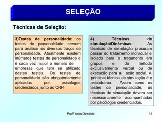 SELEÇÃO
Técnicas de Seleção:
3)Testes de personalidade: os
testes de personalidade servem
para analisar os diversos traços de
personalidade. Atualmente existem
inúmeros testes de personalidade e
é cada vez maior o número de
empresas que
destes testes.
tem se utilizado
Os testes de
personalidade são obrigatoriamente
aplicados por psicólogos
credenciados junto ao CRP.
4) Técnicas
simulação/Dinâmicas:
Profª Yeda Oswaldo 15
de
As
técnicas de simulação procuram
passar do tratamento individual e
isolado para o tratamento em
grupos e do método
verbal ou de
exclusivamente
execução para a ação social. A
testes de personalidade,
principal técnica de simulação é o
psicodrama. Assim como os
as
técnicas de simulação devem ser
necessariamente acompanhadas
por psicólogos credenciados.
 