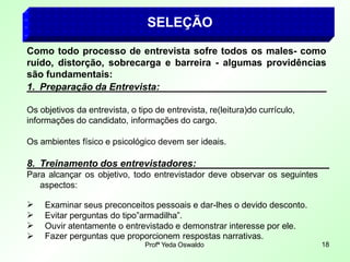 SELEÇÃO
 Fazer perguntas que proporcionem respostas narrativas.
Profª Yeda Oswaldo 18
Como todo processo de entrevista sofre todos os males- como
ruído, distorção, sobrecarga e barreira - algumas providências
são fundamentais:
1. Preparação da Entrevista:
Os objetivos da entrevista, o tipo de entrevista, re(leitura)do currículo,
informações do candidato, informações do cargo.
Os ambientes físico e psicológico devem ser ideais.
8. Treinamento dos entrevistadores:
Para alcançar os objetivo, todo entrevistador deve observar os seguintes
aspectos:



Examinar seus preconceitos pessoais e dar-lhes o devido desconto.
Evitar perguntas do tipo”armadilha”.
Ouvir atentamente o entrevistado e demonstrar interesse por ele.
 