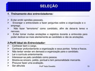 Profª Yeda Oswaldo 19
SELEÇÃO
1. Treinamento dos entrevistadores:




Evitar emitir opiniões pessoais.
Encorajar o entrevistado a fazer perguntas sobre a organização e o
emprego.
Não fazer “terrorismo” como candidato, afim de deixa-lo tenso e
nervoso.
Evitar tomar muitas anotações e registros durante a entrevista para
poder dedicar-se mais atentamente ao candidato e não às anotações.
3-Perfil Ideal do Entrevistador:
Conhecer bem o cargo.
Conhecer profundamente a organização e seus pontos fortes e fracos.
Não tentar vender em demasia a organização para o candidato.
Ler o currículo anteriormente.
Interessar-se pelo candidato como pessoa.
Mostra-se sincero, polido, pontual e tem personalidade marcante.
Procurar fazer uma avaliação.







 Ser altruísta
 