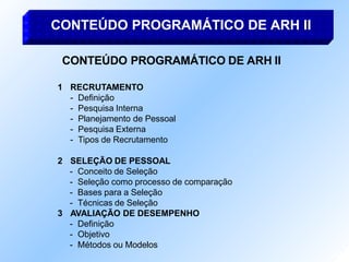 CONTEÚDO PROGRAMÁTICO DE ARH II
1 RECRUTAMENTO
- Definição
- Pesquisa Interna
- Planejamento de Pessoal
- Pesquisa Externa
- Tipos de Recrutamento
2 SELEÇÃO DE PESSOAL
- Conceito de Seleção
- Seleção como processo de comparação
- Bases para a Seleção
- Técnicas de Seleção
3 AVALIAÇÃO DE DESEMPENHO
- Definição
- Objetivo
- Métodos ou Modelos
CONTEÚDO PROGRAMÁTICO DE ARH II
 