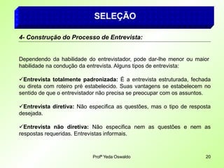 SELEÇÃO
4- Construção do Processo de Entrevista:
Dependendo da habilidade do entrevistador, pode dar-lhe menor ou maior
habilidade na condução da entrevista. Alguns tipos de entrevista:
Entrevista totalmente padronizada: É a entrevista estruturada, fechada
ou direta com roteiro pré estabelecido. Suas vantagens se estabelecem no
sentido de que o entrevistador não precisa se preocupar com os assuntos.
Entrevista diretiva: Não especifica as questões, mas o tipo de resposta
desejada.
Entrevista não diretiva: Não especifica nem as questões e nem as
respostas requeridas. Entrevistas informais.
Profª Yeda Oswaldo 20
 
