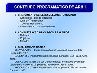 4 TREINAMENTO DE DESENVOLVIMENTO HUMANO
- Conceito e Tipos de educação
- Ciclo do Treinamento
- Tipos de Treinamento
- Levantamento das necessidades
5 ADMINISTRAÇÃO DE CARGOS E SALÁRIOS
- Definição
- Objetivos
- Métodos
6 BIBLIOGRAFIA BÁSICA
CHIAVENATTO, I C Administração de Recursos Humanos. São
Paulo. Atlas 1981.
LUCENA M D Planejamento de recursos humanos. São Paulo, Atlas
1996.
DUTRA, Joel S. Gestão por Competências: um modelo avançado
para o gerenciamento de pessoas. São Paulo: Gente, 2001.
VROOM, V. H. Gestão de pessoas, não de pessoal. Rio de Janeiro:
Campus, 1997.
CONTEÚDO PROGRAMÁTICO DE ARH II
 
