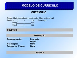 MODELO DE CURRÍCULO
CURRÍCULO
Nome, idade ou data de nascimento, filhos, estado civil
Endereço...
Fones: ( ) - cel.
0(xx) - cial
0(xx) - res.
Pós-graduação:
Graduação:
Técnico ou 2º grau:
FORMAÇÃO
Formação
Órgão
Idem
Idem
IDIOMAS
OBJETIVO:
 