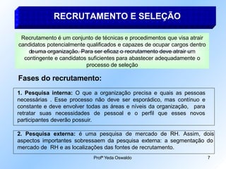 RECRUTAMENTO E SELEÇÃO
Recrutamento é um conjunto de técnicas e procedimentos que visa atrair
candidatos potencialmente qualificados e capazes de ocupar cargos dentro
deuma organização. Para ser eficaz o recrutamento deve atrair um
contingente e candidatos suficientes para abastecer adequadamente o
processo de seleção
Fases do recrutamento:
1. Pesquisa interna: O que a organização precisa e quais as pessoas
necessárias . Esse processo não deve ser esporádico, mas contínuo e
constante e deve envolver todas as áreas e níveis da organização,
Profª Yeda Oswaldo 7
para
retratar suas necessidades de pessoal e o perfil que esses novos
participantes deverão possuir.
2. Pesquisa externa: é uma pesquisa de mercado de RH. Assim, dois
aspectos importantes sobressaem da pesquisa externa: a segmentação do
mercado de RH e as localizações das fontes de recrutamento.
 