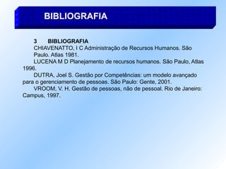 3 BIBLIOGRAFIA
CHIAVENATTO, I C Administração de Recursos Humanos. São
Paulo. Atlas 1981.
LUCENA M D Planejamento de recursos humanos. São Paulo, Atlas
1996.
DUTRA, Joel S. Gestão por Competências: um modelo avançado
para o gerenciamento de pessoas. São Paulo: Gente, 2001.
VROOM, V. H. Gestão de pessoas, não de pessoal. Rio de Janeiro:
Campus, 1997.
BIBLIOGRAFIA
 