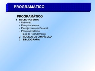 PROGRAMÁTICO
1 RECRUTAMENTO
- Definição
- Pesquisa Interna
- Planejamento de Pessoal
- Pesquisa Externa
- Tipos de Recrutamento
2 MODELO DE CURRÍCULO
3 BIBLIOGRAFIA
PROGRAMÁTICO
 