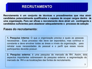 RECRUTAMENTO
Recrutamento é um conjunto de técnicas e procedimentos que visa atrair
candidatos potencialmente qualificados e capazes de ocupar cargos dentro de
uma organização. Para ser eficaz o recrutamento deve atrair um contingente e
candidatos suficientes para abastecer adequadamente o processo de seleção
Fases do recrutamento:
1. Pesquisa interna: O que a organização precisa e quais as pessoas
necessárias . Esse processo não deve ser esporádico, mas contínuo e
constante e deve envolver todas as áreas e níveis da organização,
3
para
retratar suas necessidades de pessoal e o perfil que esses novos
participantes deverão possuir.
2. Pesquisa externa: é uma pesquisa de mercado de RH. Assim, dois
aspectos importantes sobressaem da pesquisa externa: a segmentação do
mercado de RH e as localizações das fontes de recrutamento.
 