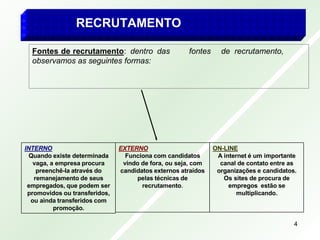 RECRUTAMENTO
Fontes de recrutamento: dentro das fontes de recrutamento,
observamos as seguintes formas:
ON-LINE
A internet é um importante
canal de contato entre as
organizações e candidatos.
Os sites de procura de
empregos estão se
multiplicando.
EXTERNO
Funciona com candidatos
vindo de fora, ou seja, com
candidatos externos atraídos
pelas técnicas de
recrutamento.
INTERNO
Quando existe determinada
vaga, a empresa procura
preenchê-la através do
remanejamento de seus
empregados, que podem ser
promovidos ou transferidos,
ou ainda transferidos com
promoção.
4
 