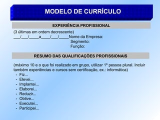 MODELO DE CURRÍCULO
EXPERIÊNCIA PROFISSIONAL
(3 últimas em ordem decrescente)
/ / a / / Nome da Empresa:
Segmento:
Função:
RESUMO DAS QUALIFICAÇÕES PROFISSIONAIS
(máximo 10 e o que foi realizado em grupo, utilizar 1º pessoa plural. Incluir
também experiências e cursos sem certificação, ex.: informática)
- Fiz...
- Elevei...
- Implantei...
- Elaborei...
- Reduzir...
- Obtive...
- Executei...
- Participei...
 