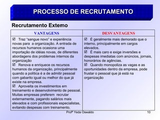 PROCESSO DE RECRUTAMENTO Recrutamento Externo É geralmente mais demorado que o interno, principalmente em cargos elevados. É mais caro e exige inversões e despesas imediatas com anúncios, jornais, honorários de agências. Quando monopoliza as vagas e as oportunidades dentro da empresa, pode frustar o pessoal que já está na organização Traz “sangue novo” e experiência novas para  a organização. A entrada de recursos humanos ocasiona uma importação de idéias novas, de diferentes abordagens dos problemas internos da organização Renova e enriquece os recursos humanos da organização, principalmente quando a política é a de admitir pessoal com gabarito igual ou melhor do que já existe na empresa. Aproveita os investimentos em treinamento e desenvolvimento de pessoal. Muitas empresas preferem  recrutar externamente, pagando salários mais elevados e com profissionais especialistas, evitando despesas com treinamento. DESVANTAGENS VANTAGENS 