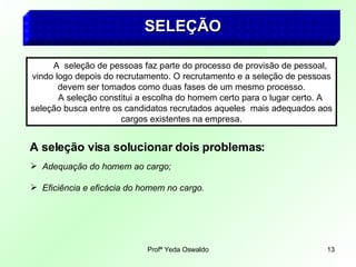 SELEÇÃO   A  seleção de pessoas faz parte do processo de provisão de pessoal, vindo logo depois do recrutamento. O recrutamento e a seleção de pessoas devem ser tomados como duas fases de um mesmo processo. A seleção constitui a escolha do homem certo para o lugar certo. A seleção busca entre os candidatos recrutados aqueles  mais adequados aos cargos existentes na empresa. A seleção visa solucionar dois problemas: Adequação do homem ao cargo; Eficiência e eficácia do homem no cargo. 