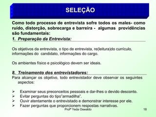 SELEÇÃO   Como todo processo de entrevista sofre todos os males- como ruído, distorção, sobrecarga e barreira -  algumas  providências são fundamentais: Preparação da Entrevista: Os objetivos da entrevista, o tipo de entrevista, re(leitura)do currículo, informações do  candidato, informações do cargo. Os ambientes físico e psicológico devem ser ideais. Treinamento dos entrevistadores: Para alcançar os objetivo, todo entrevistador deve observar os seguintes  aspectos: Examinar seus preconceitos pessoais e dar-lhes o devido desconto. Evitar perguntas do tipo”armadilha”. Ouvir atentamente o entrevistado e demonstrar interesse por ele. Fazer perguntas que proporcionem respostas narrativas. 