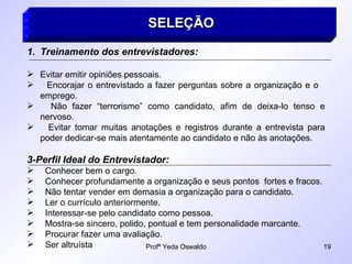 SELEÇÃO   Treinamento dos entrevistadores: Evitar emitir opiniões pessoais. Encorajar o entrevistado a fazer perguntas sobre a organização e o  emprego. Não fazer “terrorismo” como candidato, afim de deixa-lo tenso e nervoso. Evitar tomar muitas anotações e registros durante a entrevista para poder dedicar-se mais atentamente ao candidato e não às anotações. 3-Perfil Ideal do Entrevistador: Conhecer bem o cargo. Conhecer profundamente a organização e seus pontos  fortes e fracos. Não tentar vender em demasia a organização para o candidato. Ler o currículo anteriormente. Interessar-se pelo candidato como pessoa. Mostra-se sincero, polido, pontual e tem personalidade marcante. Procurar fazer uma avaliação. Ser altruísta 