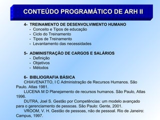 4-  TREINAMENTO DE DESENVOLVIMENTO HUMANO -  Conceito e Tipos de educação -  Ciclo do Treinamento -  Tipos de Treinamento -  Levantamento das necessidades 5-  ADMINISTRAÇÃO DE CARGOS E SALÁRIOS -  Definição -  Objetivos -  Métodos 6-  BIBLIOGRAFIA BÁSICA CHIAVENATTO, I C Administração de Recursos Humanos. São Paulo. Atlas 1981. LUCENA M D Planejamento de recursos humanos. São Paulo, Atlas 1996. DUTRA, Joel S. Gestão por Competências: um modelo avançado para o gerenciamento de pessoas. São Paulo: Gente, 2001. VROOM, V. H. Gestão de pessoas, não de pessoal. Rio de Janeiro: Campus, 1997. CONTEÚDO PROGRAMÁTICO DE ARH II 