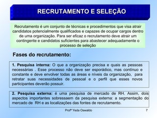 RECRUTAMENTO E SELEÇÃO Fases do recrutamento: Recrutamento é um conjunto de técnicas e procedimentos que visa atrair candidatos potencialmente qualificados e capazes de ocupar cargos dentro de uma organização. Para ser eficaz o recrutamento deve atrair um contingente e candidatos suficientes para abastecer adequadamente o processo de seleção Pesquisa interna:  O que a organização precisa e quais as pessoas necessárias . Esse processo não deve ser esporádico, mas contínuo e constante e deve envolver todas as áreas e níveis da organização,  para retratar suas necessidades de pessoal e o perfil que esses novos participantes deverão possuir. 2. Pesquisa externa:  é uma pesquisa de mercado de RH. Assim, dois aspectos importantes sobressaem da pesquisa externa: a segmentação do mercado de  RH e as localizações das fontes de recrutamento. 
