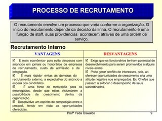 PROCESSO DE RECRUTAMENTO O recrutamento envolve um processo que varia conforme a organização. O início do recrutamento depende da decisão da linha. O recrutamento é uma  função de staff, suas providências  acontecem através de uma ordem de serviço. Recrutamento Interno Exige que os funcionários tenham potencial de desenvolvimento para serem promovidos a alguns níveis acima. Pode gerar conflito de interesses, pois, ao oferecer oportunidades de crescimento cria uma atitude negativa nos empregados. Ex: Chefes que passam a sufocar o desempenho de seus subordinados . É mais econômico- pois evita despesas com anúncios em jornais ou honorários de empresas de recrutamento, custo de admissão e de  integração. É mais rápido- evitas as demoras do  recrutamento externo, a expectativa do anúncio a espera dos candidatos. É uma fonte de motivação para os empregados, desde que estes vislumbrem a possibilidade de crescimento dentro da organização. Desenvolve um espírito de competição entre o pessoal, tendo em vista as oportunidades oferecidas. DESVANTAGENS VANTAGENS 